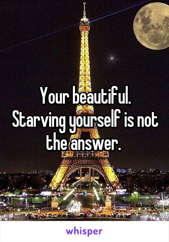 Your beautiful. Starving yourself is not the answer. 