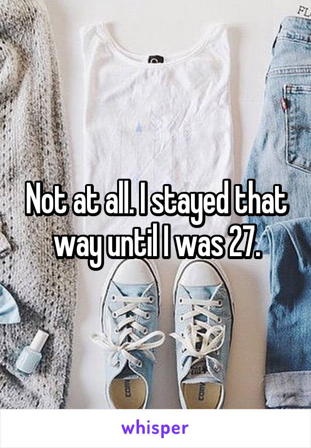 Not at all. I stayed that way until I was 27.