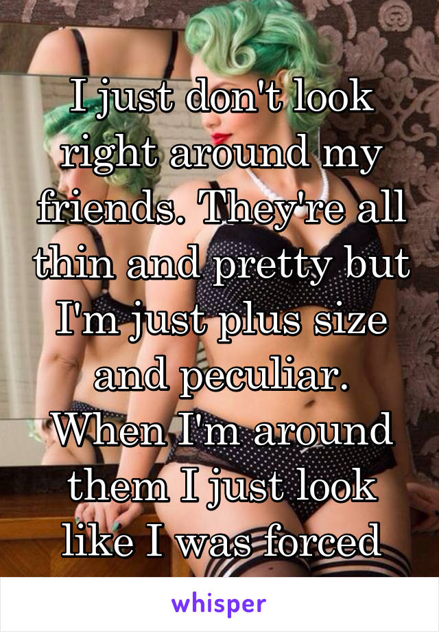 
I just don't look right around my friends. They're all thin and pretty but I'm just plus size and peculiar. When I'm around them I just look like I was forced along.