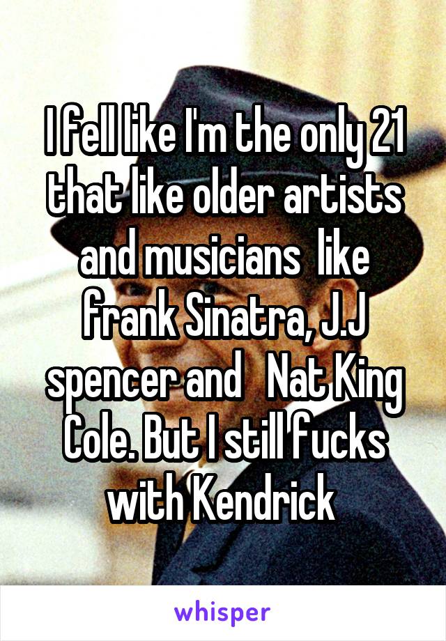 I fell like I'm the only 21 that like older artists and musicians  like frank Sinatra, J.J spencer and   Nat King Cole. But I still fucks with Kendrick 