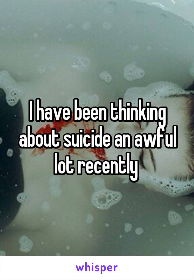 I have been thinking about suicide an awful lot recently 