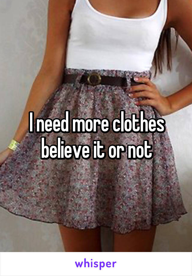 I need more clothes believe it or not