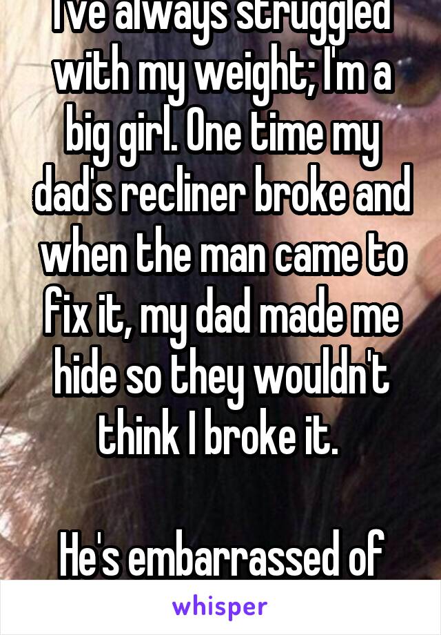 I've always struggled with my weight; I'm a big girl. One time my dad's recliner broke and when the man came to fix it, my dad made me hide so they wouldn't think I broke it. 

He's embarrassed of me 