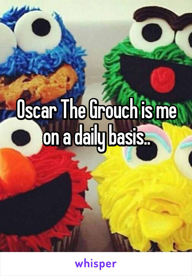 Oscar The Grouch is me on a daily basis..
