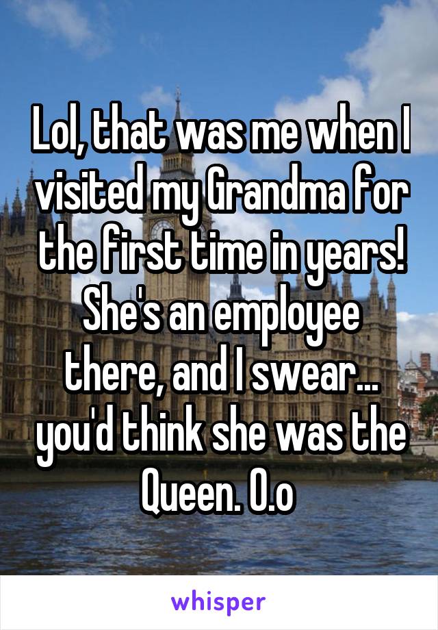 Lol, that was me when I visited my Grandma for the first time in years! She's an employee there, and I swear... you'd think she was the Queen. O.o 