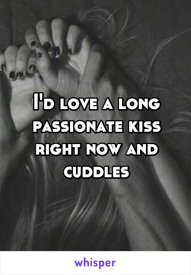 I'd love a long passionate kiss right now and cuddles