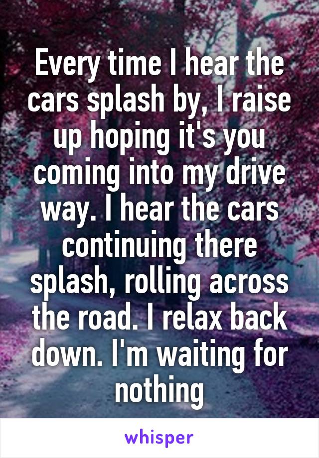 Every time I hear the cars splash by, I raise up hoping it's you coming into my drive way. I hear the cars continuing there splash, rolling across the road. I relax back down. I'm waiting for nothing