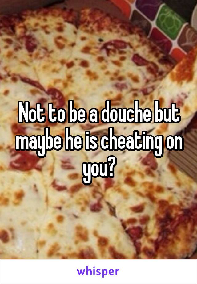 Not to be a douche but maybe he is cheating on you?