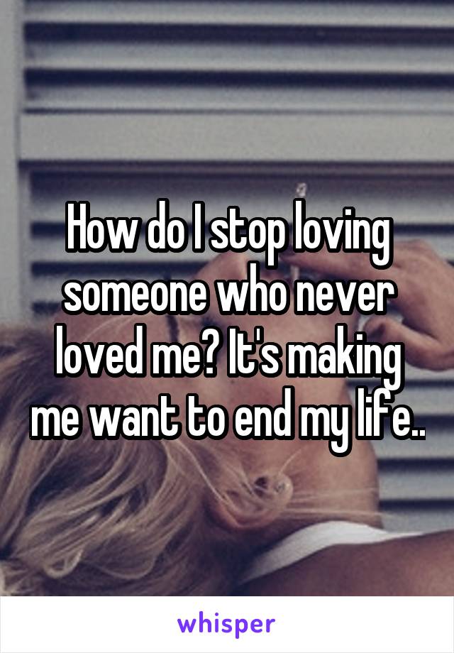 How do I stop loving someone who never loved me? It's making me want to end my life..