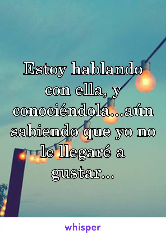 Estoy hablando con ella, y conociéndola...aún sabiendo que yo no le llegaré a gustar...