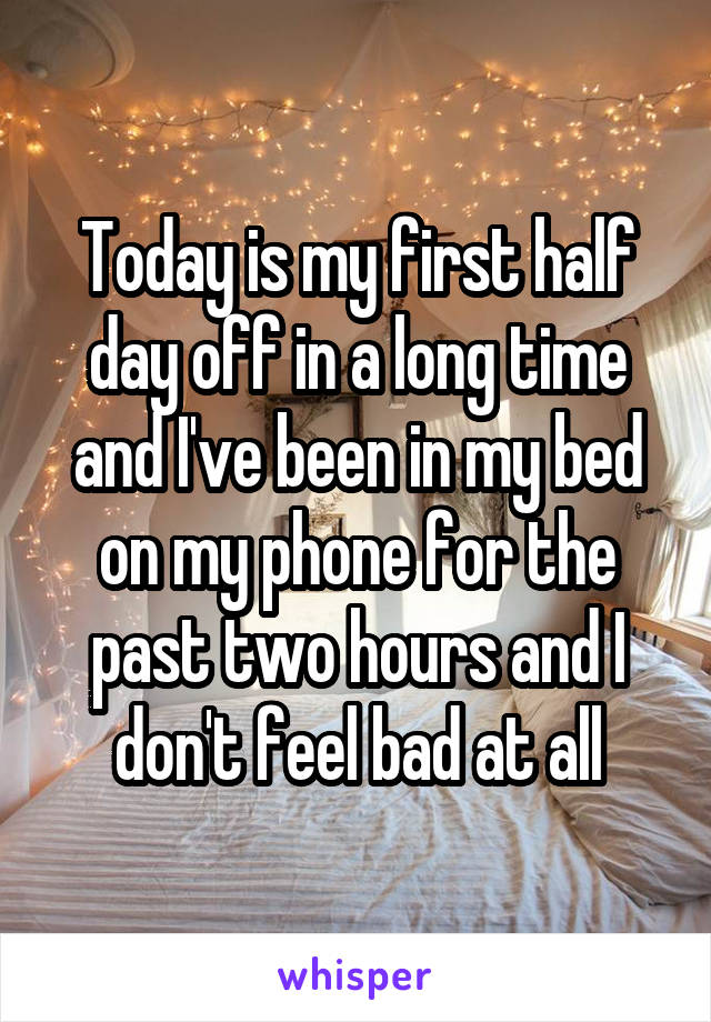 Today is my first half day off in a long time and I've been in my bed on my phone for the past two hours and I don't feel bad at all