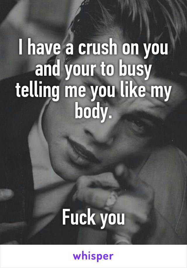 I have a crush on you and your to busy telling me you like my body.




Fuck you