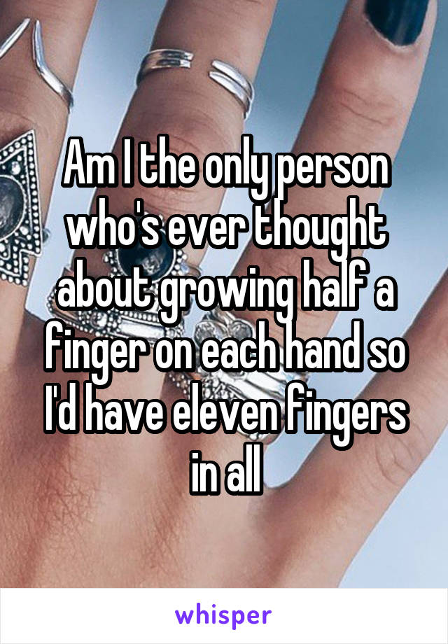 Am I the only person who's ever thought about growing half a finger on each hand so I'd have eleven fingers in all