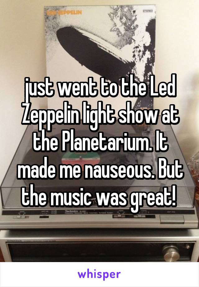 just went to the Led Zeppelin light show at the Planetarium. It made me nauseous. But the music was great! 