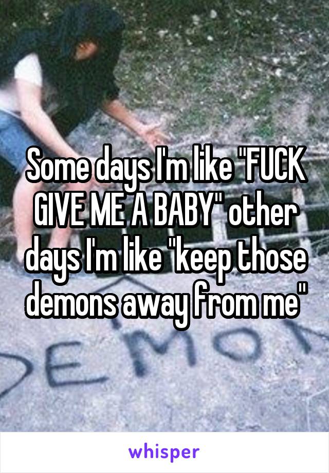 Some days I'm like "FUCK GIVE ME A BABY" other days I'm like "keep those demons away from me"