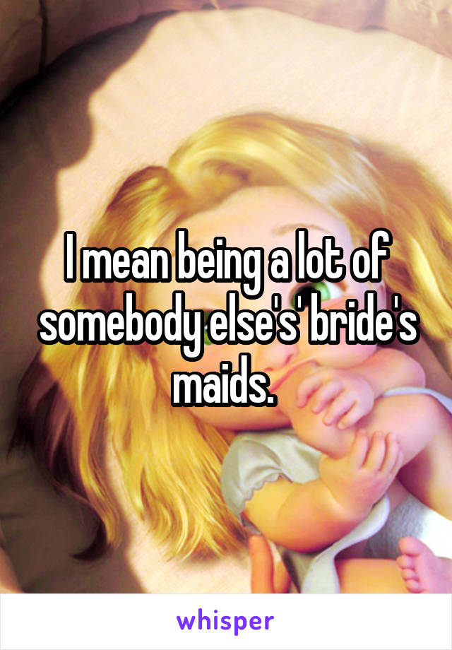 I mean being a lot of somebody else's' bride's maids. 