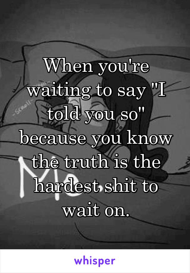 When you're waiting to say "I told you so" because you know the truth is the hardest shit to wait on.