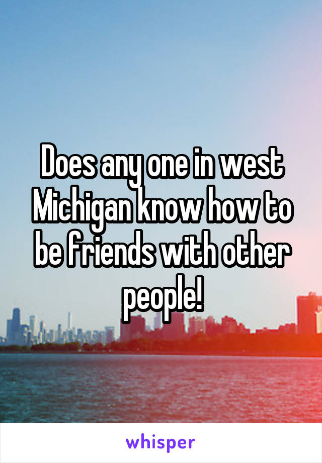 Does any one in west Michigan know how to be friends with other people!