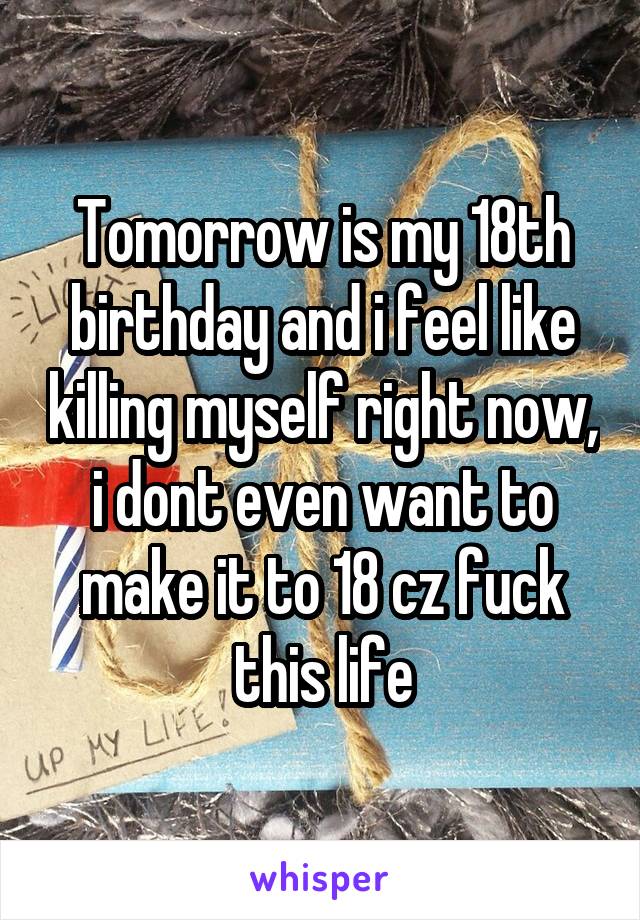 Tomorrow is my 18th birthday and i feel like killing myself right now, i dont even want to make it to 18 cz fuck this life