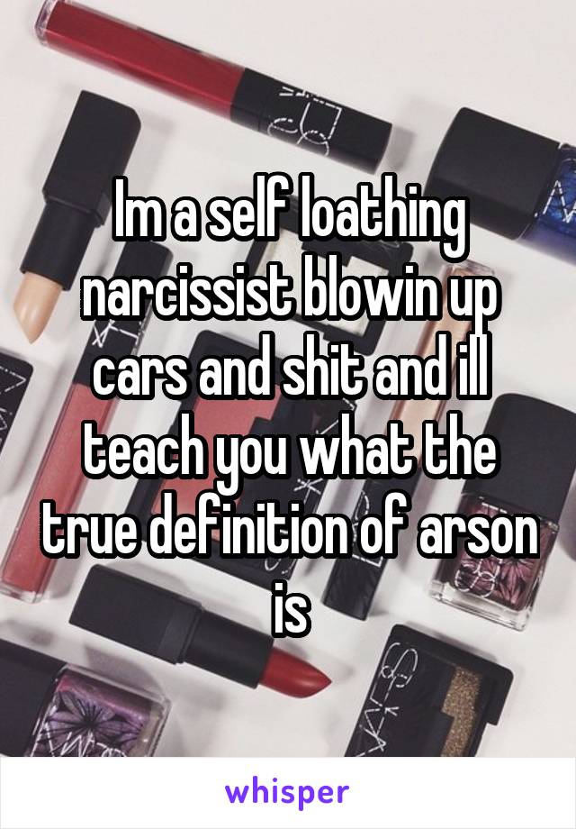 Im a self loathing narcissist blowin up cars and shit and ill teach you what the true definition of arson is