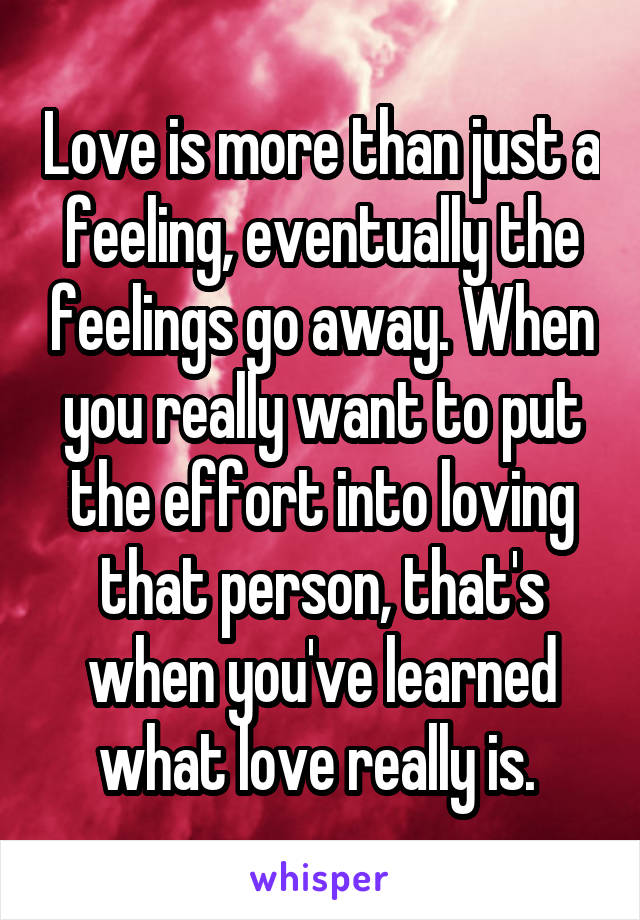 Love is more than just a feeling, eventually the feelings go away. When you really want to put the effort into loving that person, that's when you've learned what love really is. 