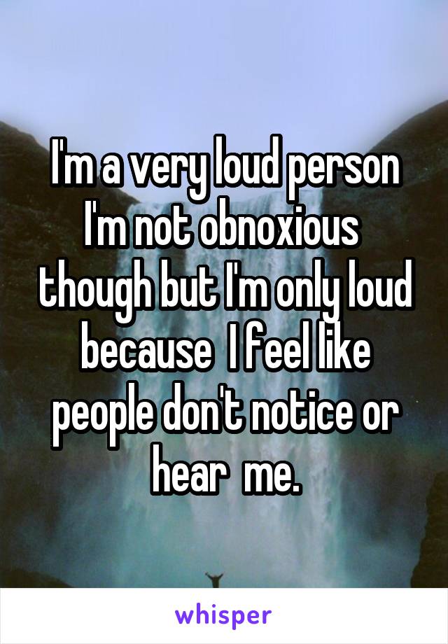 I'm a very loud person I'm not obnoxious  though but I'm only loud because  I feel like people don't notice or hear  me.