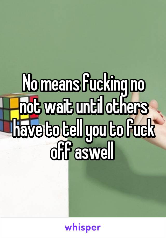 No means fucking no not wait until others have to tell you to fuck off aswell 