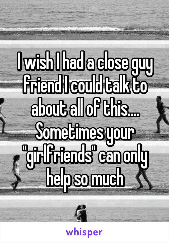 I wish I had a close guy friend I could talk to about all of this.... Sometimes your "girlfriends" can only help so much