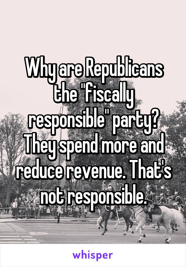 Why are Republicans the "fiscally responsible" party? They spend more and reduce revenue. That's not responsible.