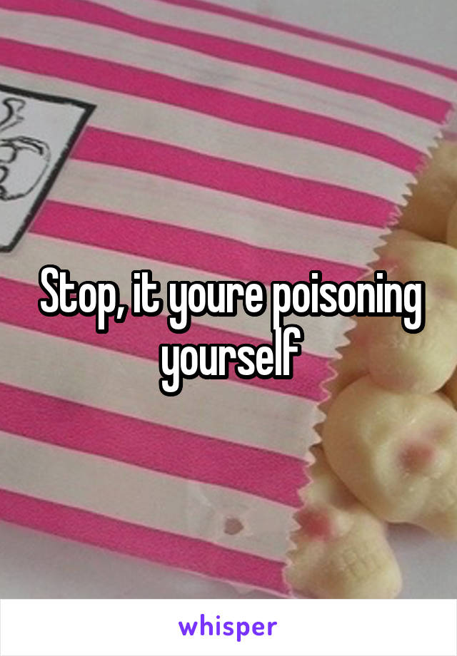 Stop, it youre poisoning yourself