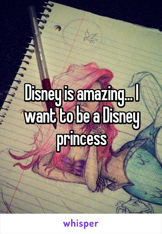 Disney is amazing... I want to be a Disney princess