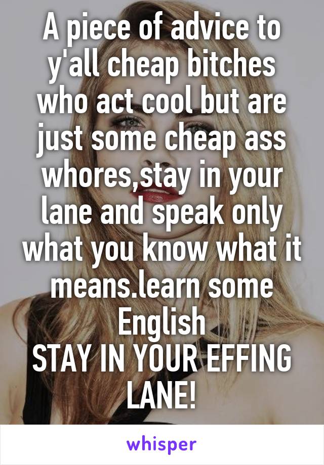 A piece of advice to y'all cheap bitches who act cool but are just some cheap ass whores,stay in your lane and speak only what you know what it means.learn some English
STAY IN YOUR EFFING LANE!
