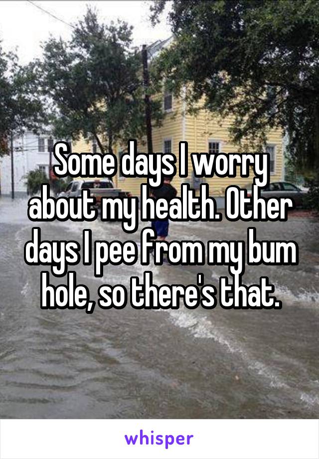 Some days I worry about my health. Other days I pee from my bum hole, so there's that.