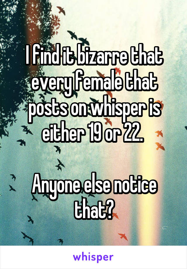 I find it bizarre that every female that posts on whisper is either 19 or 22. 

Anyone else notice that?