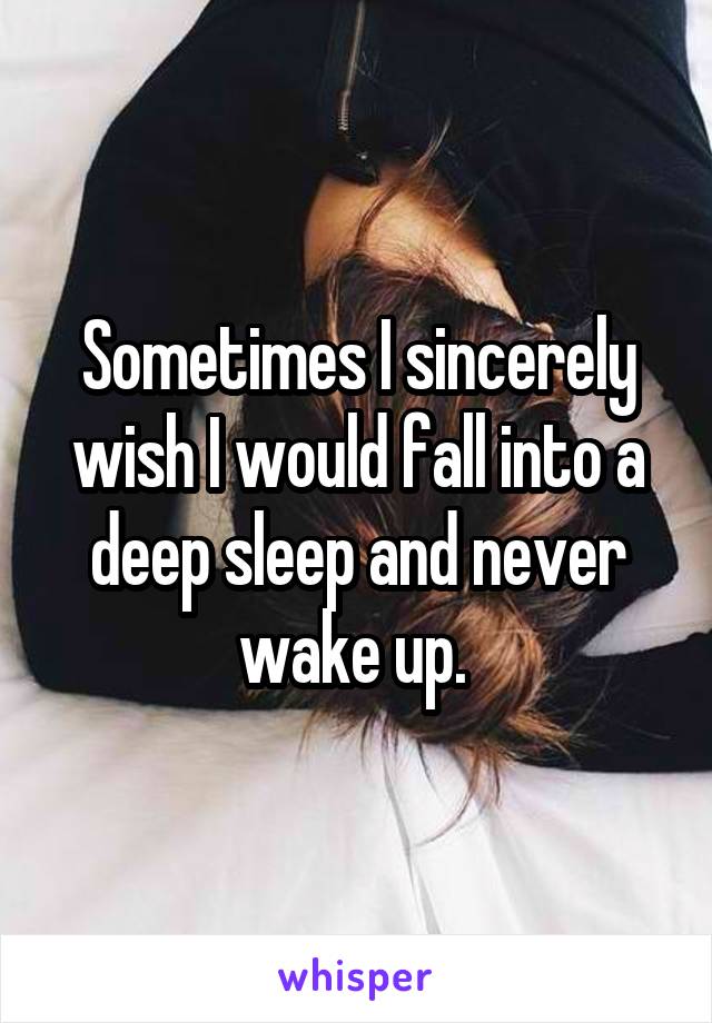 Sometimes I sincerely wish I would fall into a deep sleep and never wake up. 