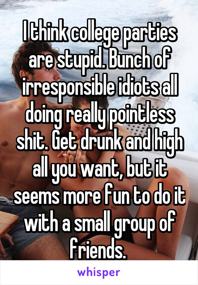 I think college parties are stupid. Bunch of irresponsible idiots all doing really pointless shit. Get drunk and high all you want, but it seems more fun to do it with a small group of friends. 