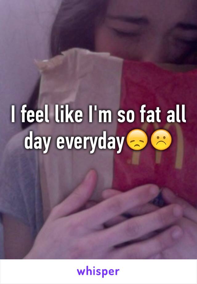 I feel like I'm so fat all day everyday😞☹️