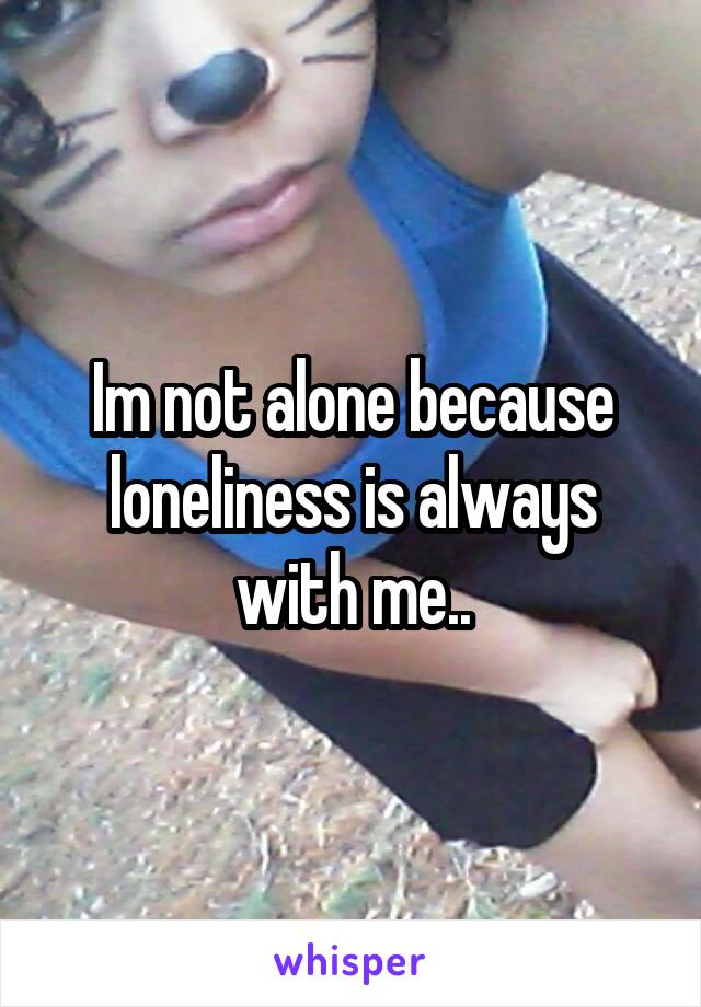 Im not alone because loneliness is always with me..