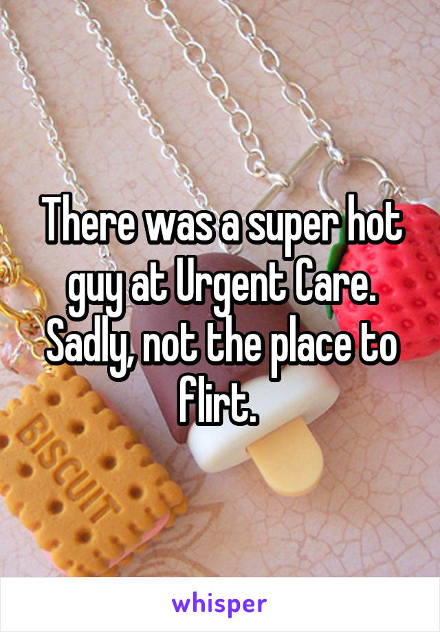 There was a super hot guy at Urgent Care. Sadly, not the place to flirt. 