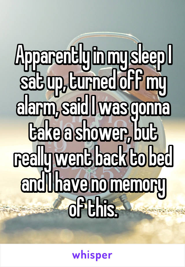 Apparently in my sleep I sat up, turned off my alarm, said I was gonna take a shower, but really went back to bed and I have no memory of this.