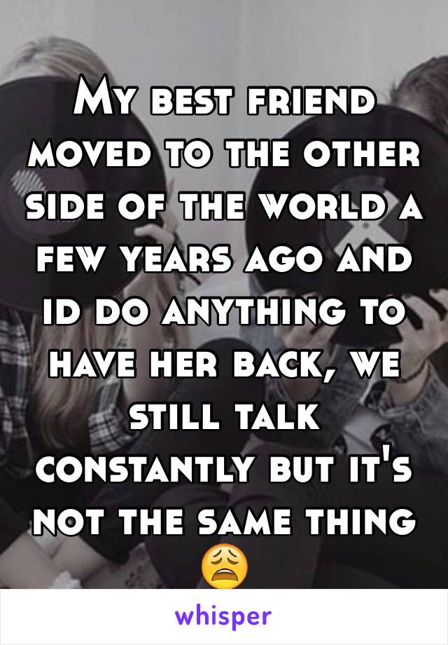 My best friend moved to the other side of the world a few years ago and id do anything to have her back, we still talk constantly but it's not the same thing 😩