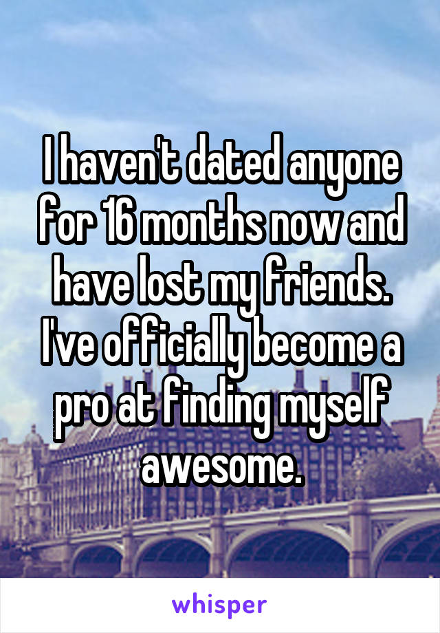 I haven't dated anyone for 16 months now and have lost my friends. I've officially become a pro at finding myself awesome.