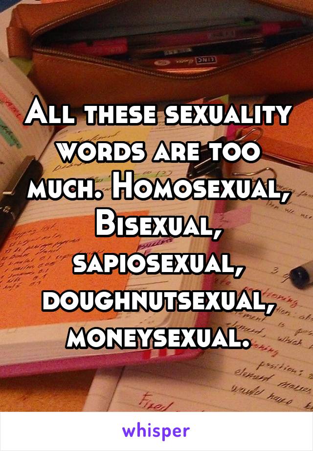 All these sexuality words are too much. Homosexual, Bisexual, sapiosexual, doughnutsexual, moneysexual.