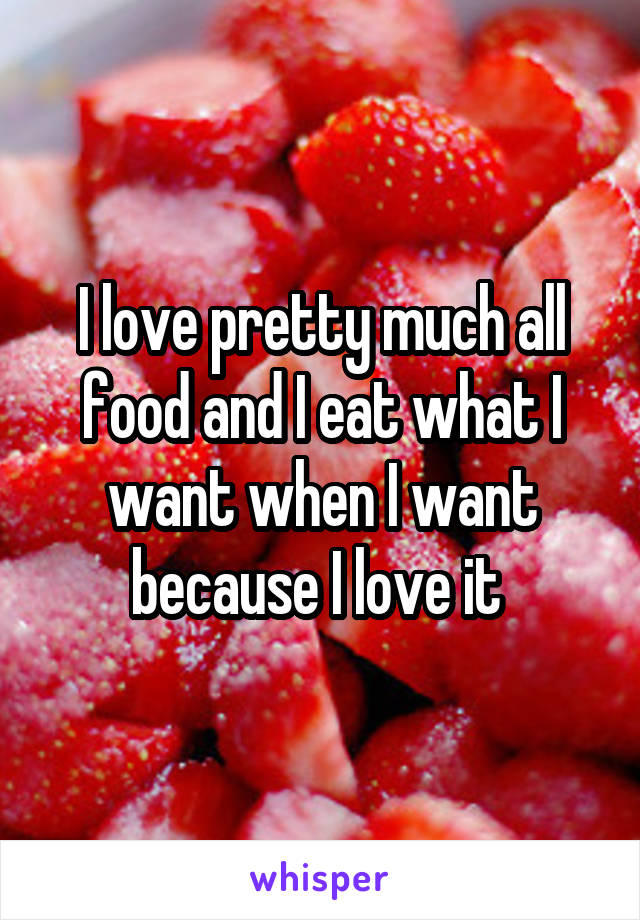 I love pretty much all food and I eat what I want when I want because I love it 