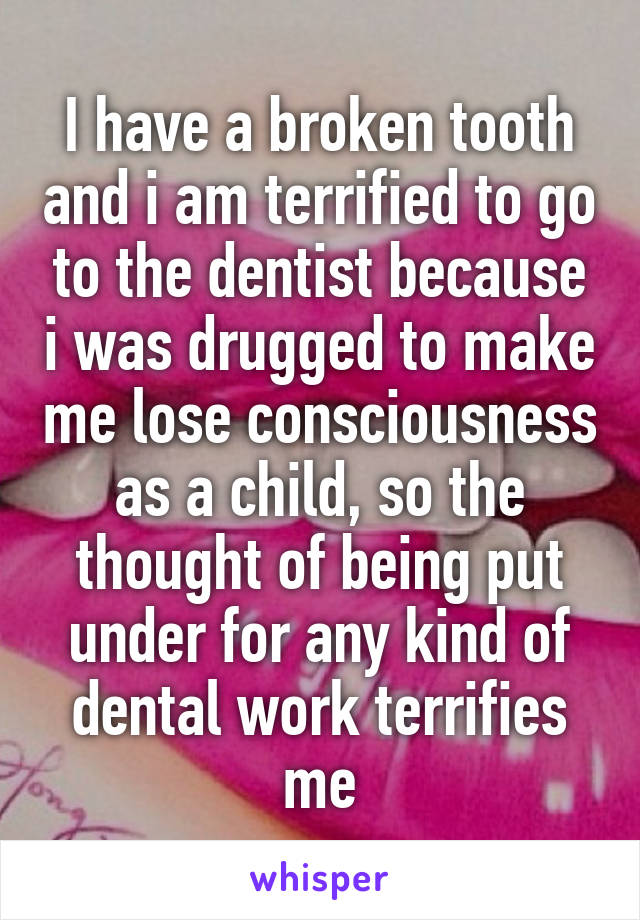 I have a broken tooth and i am terrified to go to the dentist because i was drugged to make me lose consciousness as a child, so the thought of being put under for any kind of dental work terrifies me