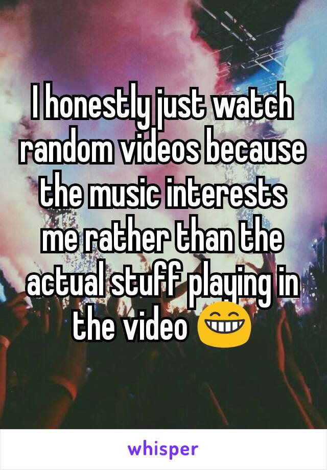 I honestly just watch random videos because the music interests me rather than the actual stuff playing in the video 😁