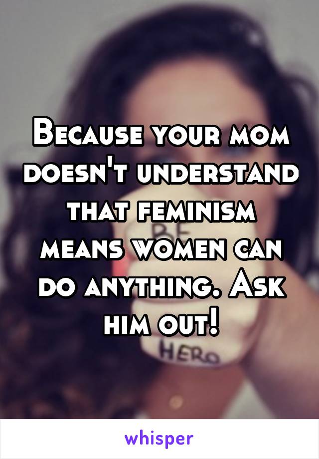 Because your mom doesn't understand that feminism means women can do anything. Ask him out!