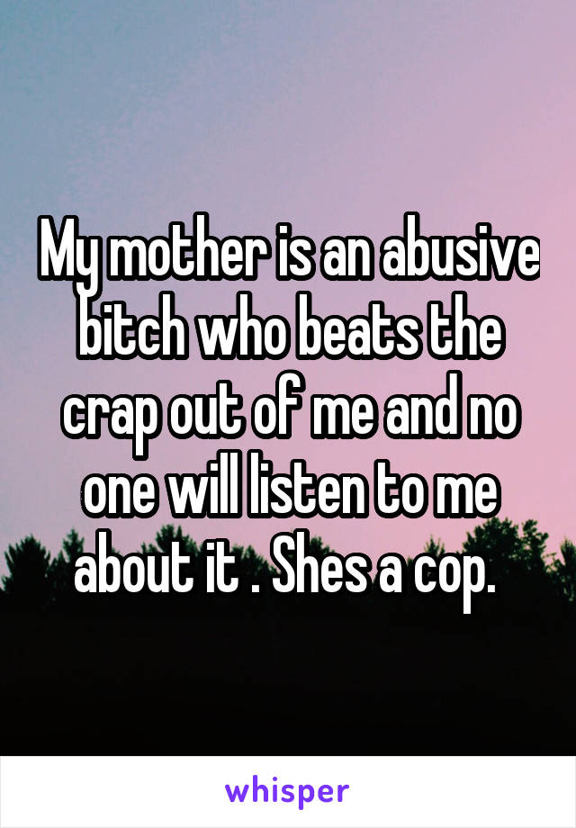 My mother is an abusive bitch who beats the crap out of me and no one will listen to me about it . Shes a cop. 