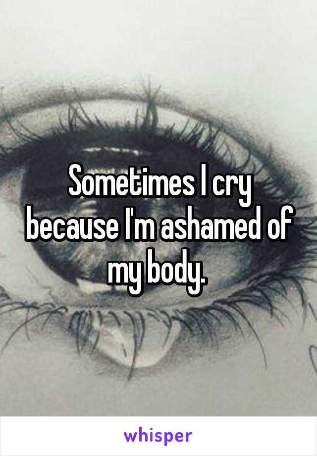 Sometimes I cry because I'm ashamed of my body. 