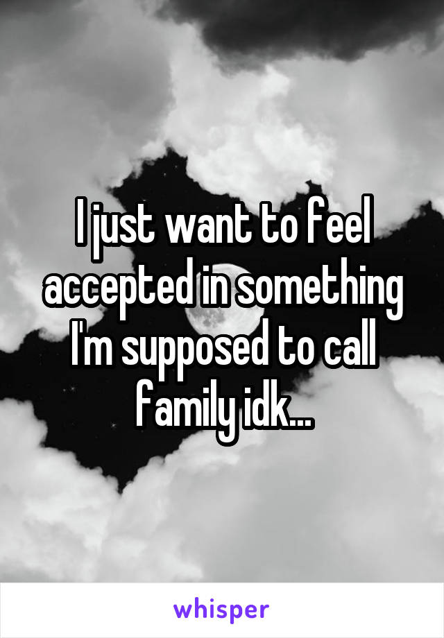 I just want to feel accepted in something I'm supposed to call family idk...